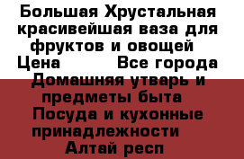 Большая Хрустальная красивейшая ваза для фруктов и овощей › Цена ­ 900 - Все города Домашняя утварь и предметы быта » Посуда и кухонные принадлежности   . Алтай респ.